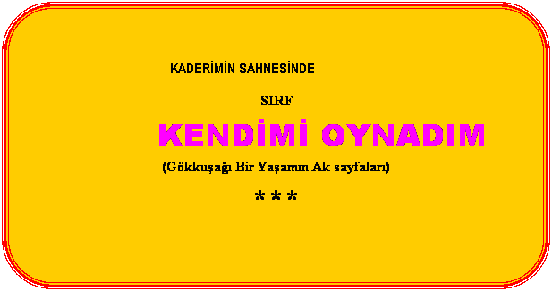 Yuvarlatlm Dikdrtgen:  
                                               
KADERMN SAHNESNDE
 
SIRF
 
KENDM OYNADIM
 
(Gkkua Bir Yaamn Ak sayfalar)
 
***
 
 
 
 
Ferit AYDIN
 
 
 
 
 
 
 
 
 
 
 
 
 
 
        stanbul  2003
 
 Copyrigt Ferit AYDIN
 
